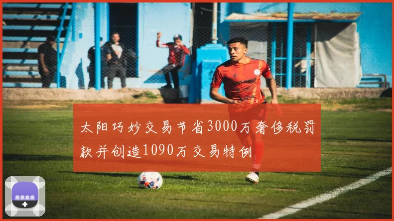 太阳巧妙交易节省3000万奢侈税罚款并创造1090万交易特例