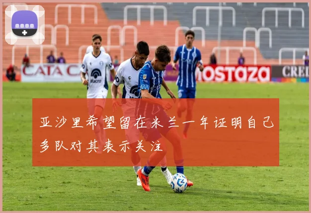 亚沙里希望留在米兰一年证明自己多队对其表示关注