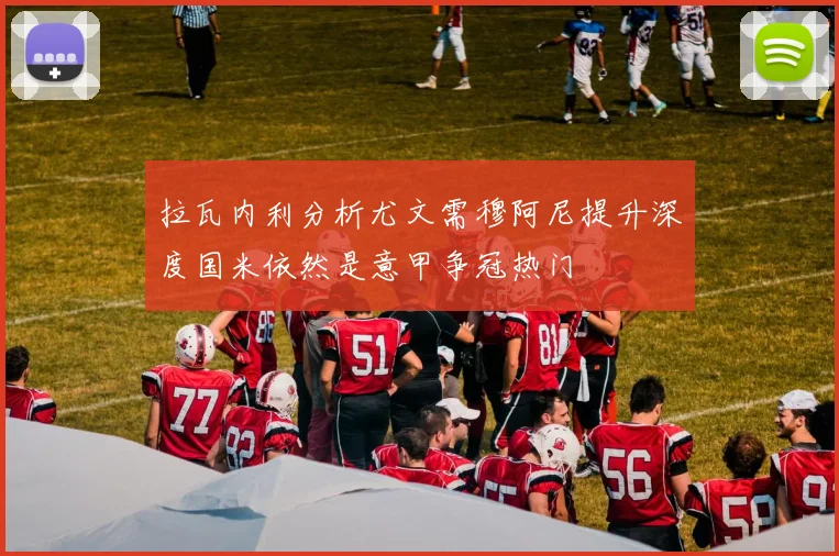 拉瓦内利分析尤文需穆阿尼提升深度国米依然是意甲争冠热门