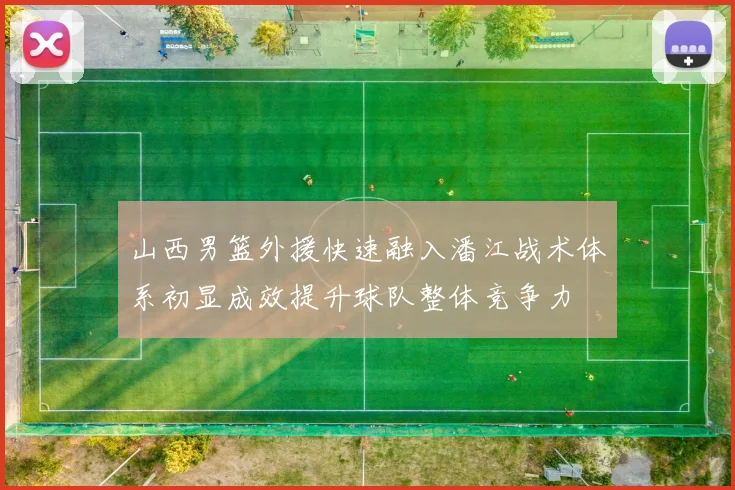 山西男篮外援快速融入潘江战术体系初显成效提升球队整体竞争力