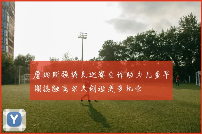 詹姆斯强调美巡赛合作助力儿童早期接触高尔夫创造更多机会