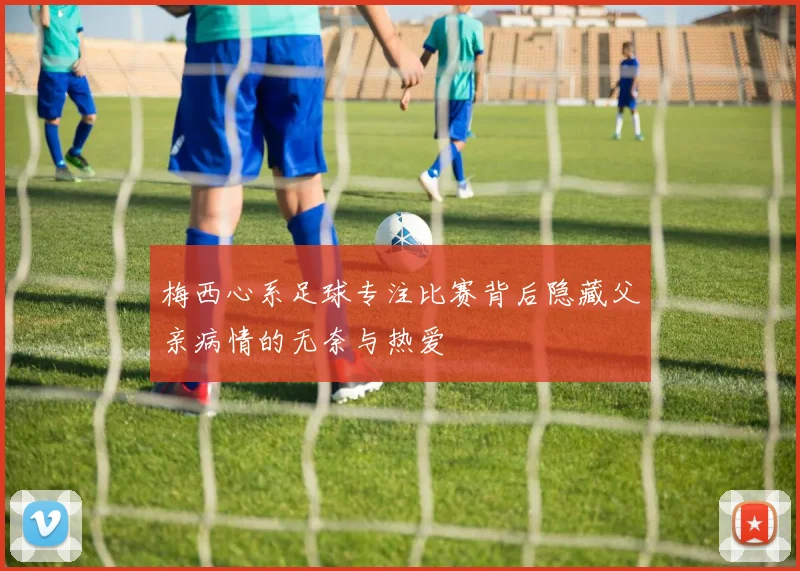 梅西心系足球专注比赛背后隐藏父亲病情的无奈与热爱